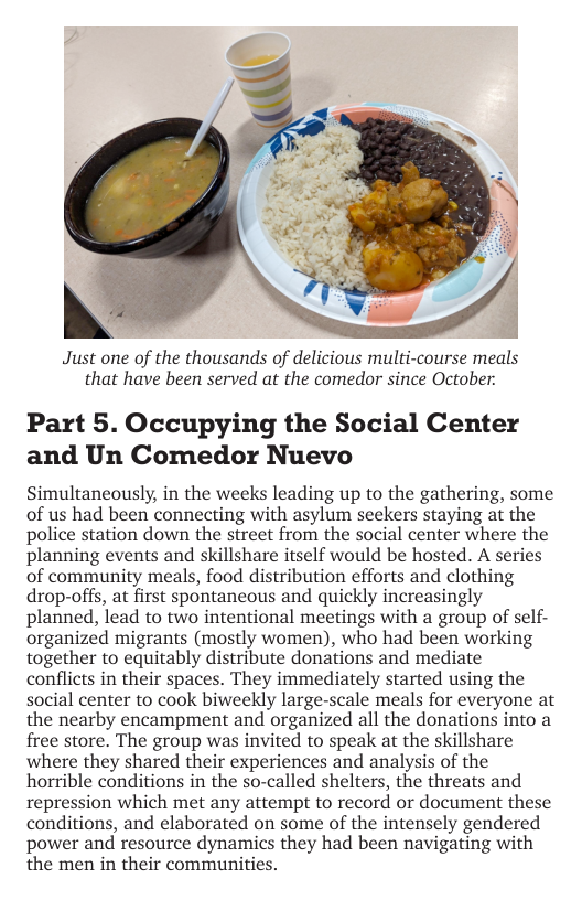 Just one of the thousands of delicious multi-course meals that have been served at the comedor since October:  Part 5. Occupying the Social Center and Un Comedor Nuevo  Simultaneously, in the weeks leading up to the gathering, some of us had been connecting with asylum seekers staying at the police station down the street from the social center where the planning events and skillshare itself would be hosted. A series of community meals, food distribution efforts and clothing drop-offs, at first spontaneous and quickly increasingly planned, lead to two intentional meetings with a group of self- organized migrants (mostly women), who had been working together to equitably distribute donations and mediate conflicts in their spaces. They immediately started using the social center to cook biweekly large-scale meals for everyone at the nearby encampment and organized all the donations into a free store. The group was invited to speak at the skillshare where they shared their experiences and analysis of the horrible conditions in the so-called shelters, the threats and repression which met any attempt to record or document these conditions, and elaborated on some of the intensely gendered power and resource dynamics they had been navigating with the men in their communities. 